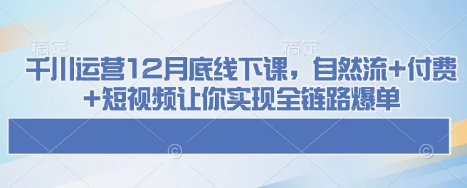 千川运营12月底线下课,自然流+付费+短视频让你实现全链路爆单