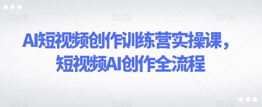 AI短视频创作训练营实操课,短视频AI创作全流程