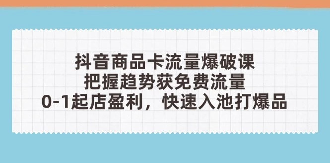 抖音商品卡流量爆破课:把握趋势获免费流量,0-1起店盈利,快速入池打爆品