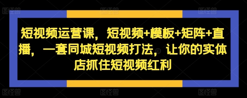 短视频运营课,短视频+模板+矩阵+直播,一套同城短视频打法,让你的实体店抓住短视频红利