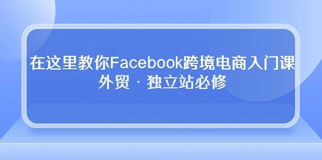在这里教你Facebook跨境电商入门课,外贸·独立站必修