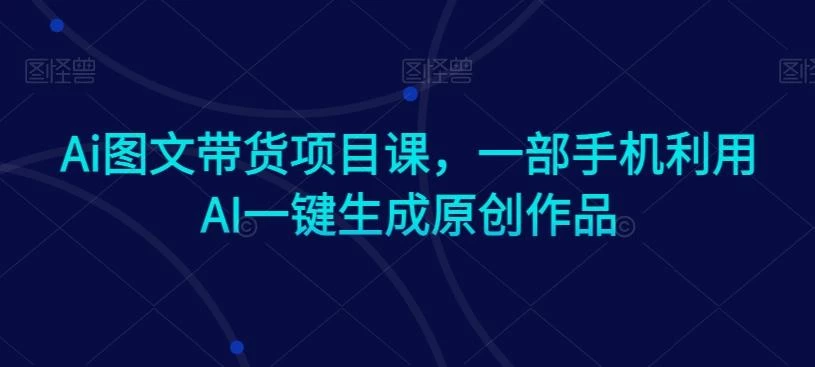 Ai图文带货项目课,一部手机利用AI一键生成原创作品