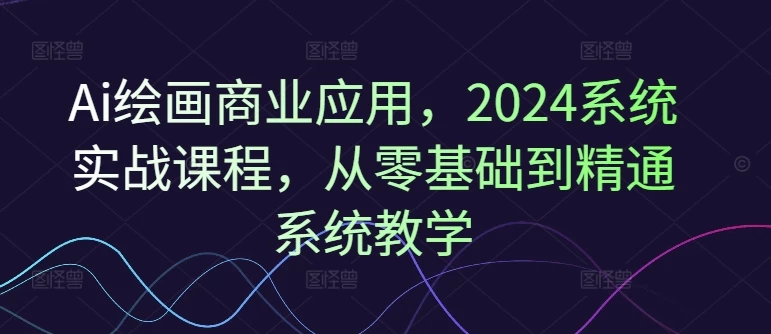 Ai绘画商业应用,2024系统实战课程,从零基础到精通系统教学