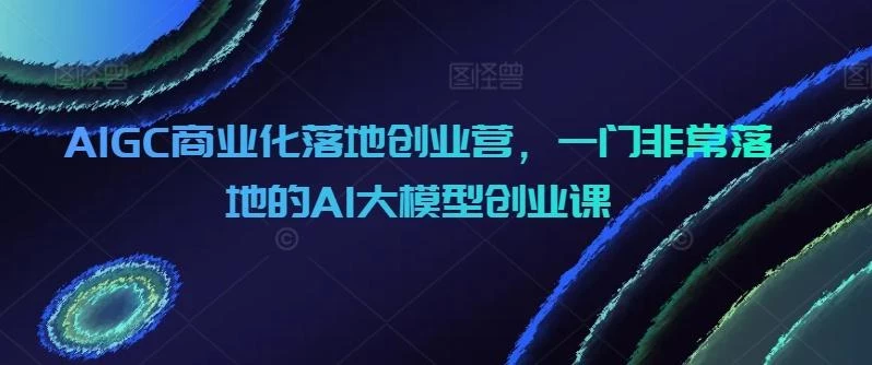 AIGC商业化落地创业营,一门非常落地的AI大模型创业课