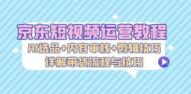 京东短视频运营教程:AI选品+内容审核+剪辑技巧,详解带货流程与技巧