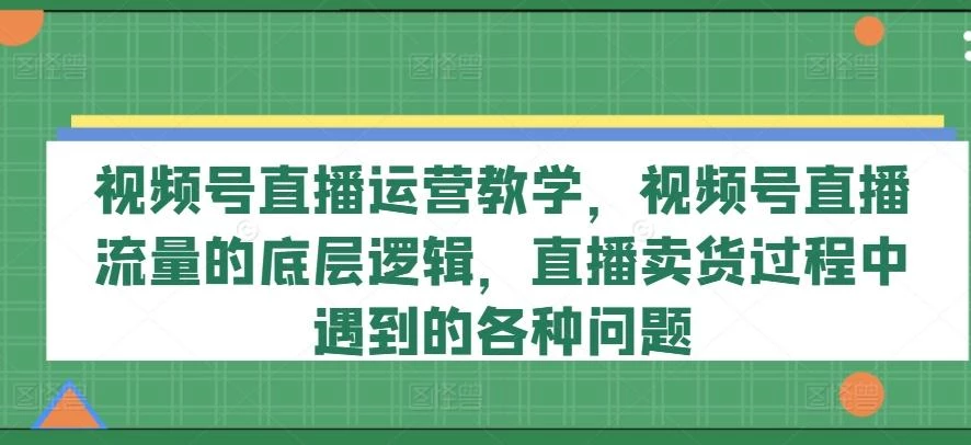 视频号直播运营教学,视频号直播流量的底层逻辑,直播卖货过程中遇到的各种问题