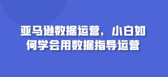 亚马逊数据运营,小白如何学会用数据指导运营