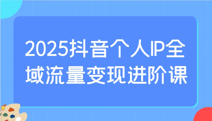 2025抖音个人IP全域流量变现进阶课:选爆品、抖音付费投流、千川投流实操及优化等