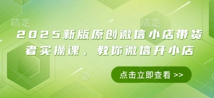 2025新版原创微信小店带货者实操课,教你微信开小店