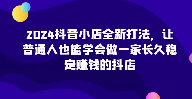 2024抖音小店全新打法，让普通人也能学会做一家长久稳定赚钱的抖店(更新)
