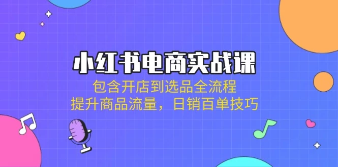 小红书电商实战课:包含开店到选品全流程,提升商品流量,日销百单技巧
