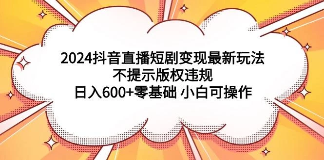 (9305期)2024抖音直播短剧变现最新玩法，不提示版权违规 日入600+零基础 小白可操作