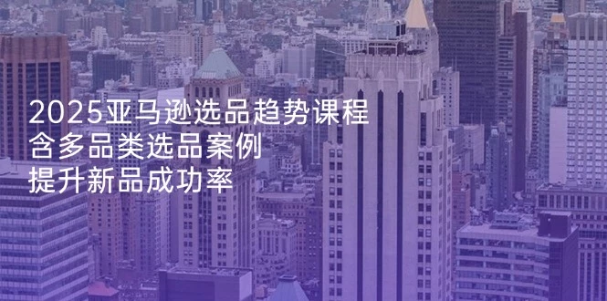 2025亚马逊选品趋势课程,含多品类选品案例,提升新品成功率