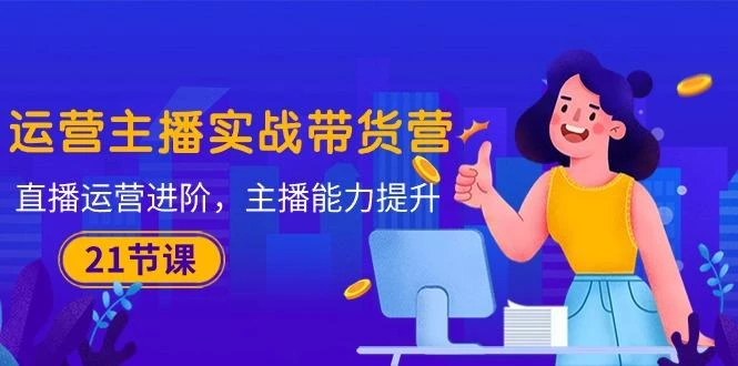 运营主播·实战带货营:直播运营 进阶,主播 能力提升(21节课