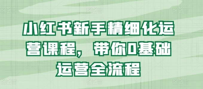 小红书新手精细化运营课程,带你0基础运营全流程