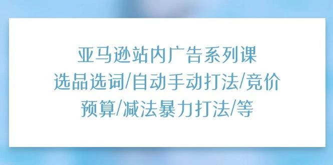 亚马逊站内广告系列课:选品选词/自动手动打法/竞价预算/减法暴力打法/等