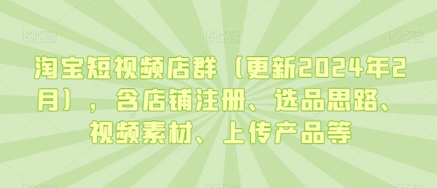 淘宝短视频店群(更新2024年2月),含店铺注册、选品思路、视频素材、上传产品等
