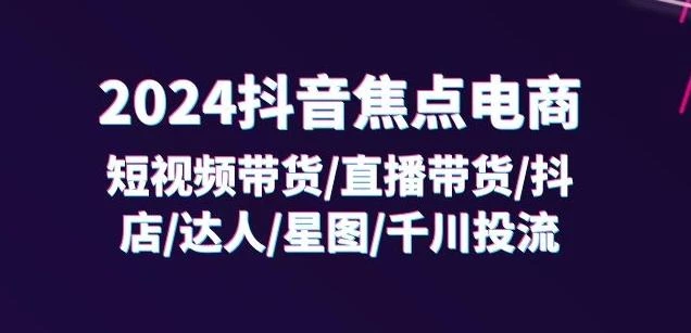 2024抖音焦点电商:短视频带货/直播带货/抖店/达人/星图/千川投流/32节课