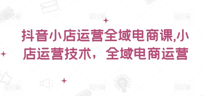 抖音小店运营全域电商课,小店运营技术,全域电商运营