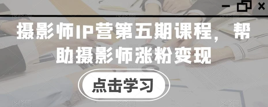 摄影师IP营第五期课程,帮助摄影师涨粉变现