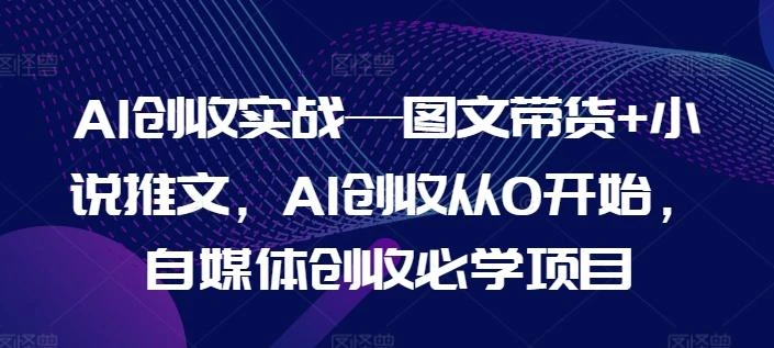 AI创收实战—图文带货+小说推文,AI创收从0开始,自媒体创收必学项目
