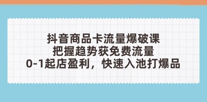 抖音商品卡流量爆破课：把握趋势获免费流量，0-1起店盈利，快速入池打爆品