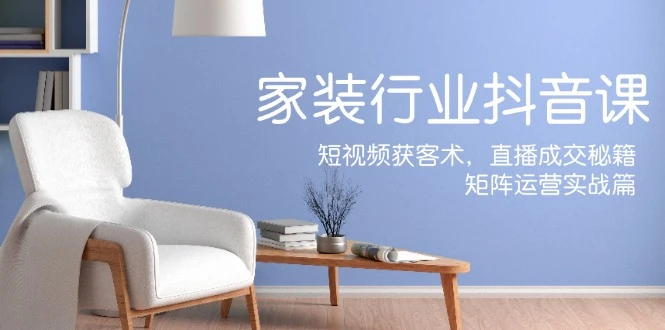 家装抖音课:短视频获客术,直播成交秘籍,矩阵运营实战篇