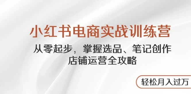 小红书电商实战训练营，从零起步，掌握选品、笔记创作、店铺运营全攻略...