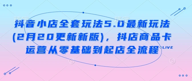 抖音小店全套玩法5.0最新玩法(2月20更新新版),抖店商品卡运营从零基础到起店全流程