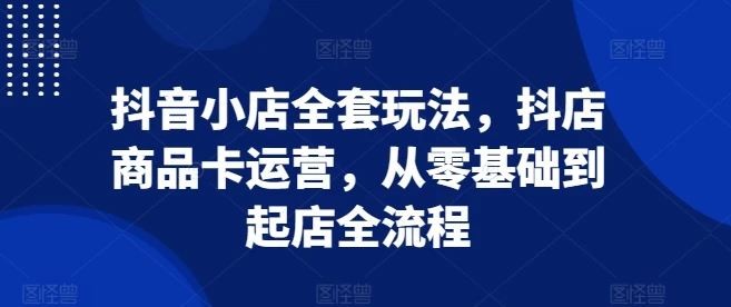 抖音小店全套玩法,抖店商品卡运营,从零基础到起店全流程