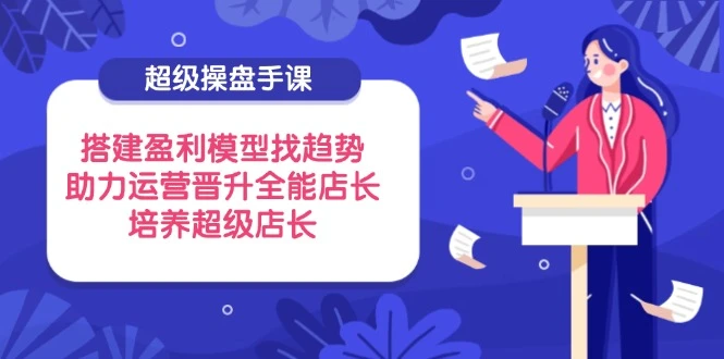超级操盘手课,搭建盈利模型找趋势,助力运营晋升全能店长,培养超级店长