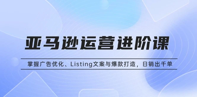 亚马逊运营进阶课:掌握广告优化、Listing文案与爆款打造,日销出千单