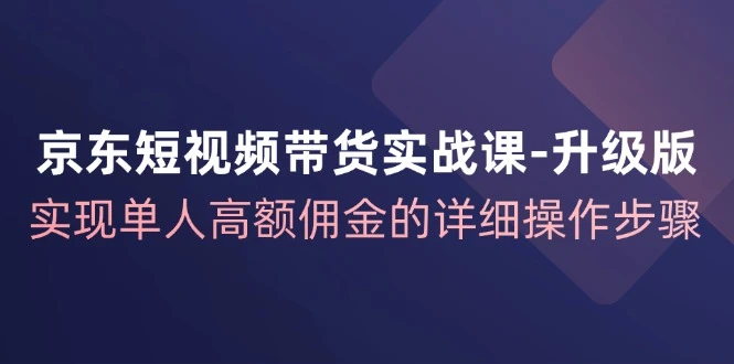 京东短视频带货实战课升级版,实现单人高额佣金的详细操作步骤