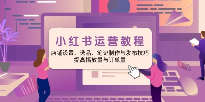 小红书运营教程:店铺设置、选品、笔记制作与发布技巧、提高播放量与订...