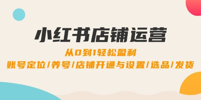 小红书店铺运营:0到1轻松盈利,账号定位/养号/店铺开通与设置/选品/发货