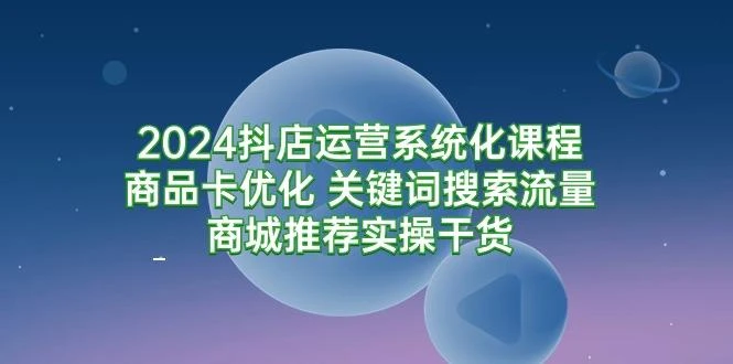 (9438期)2024抖店运营系统化课程:商品卡优化 关键词搜索流量商城推荐实操干货