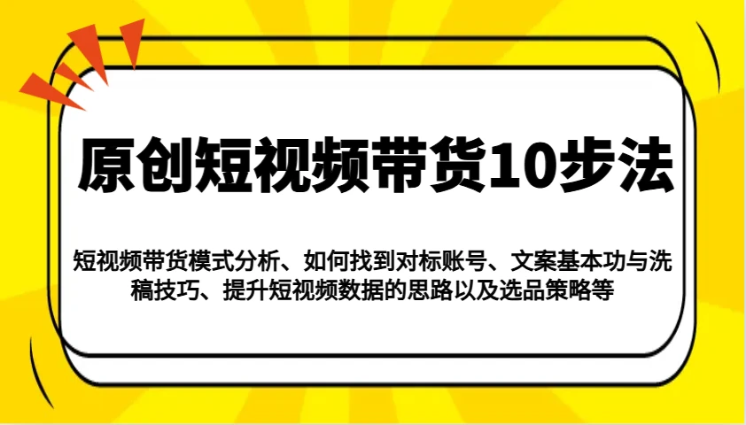 原创短视频带货10步法:模式分析/对标账号/文案与洗稿/提升数据/以及选品策略等
