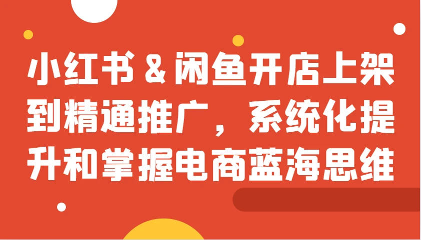 小红书&闲鱼开店上架到精通推广,系统化提升和掌握电商蓝海思维