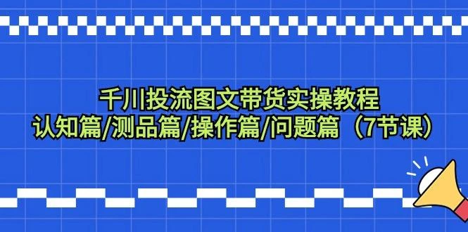 千川投流图文带货实操教程：认知篇/测品篇/操作篇/问题篇(7节课)