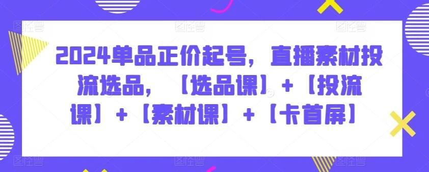 2024单品正价起号,直播素材投流选品,【选品课】+【投流课】+【素材课】+【卡首屏】