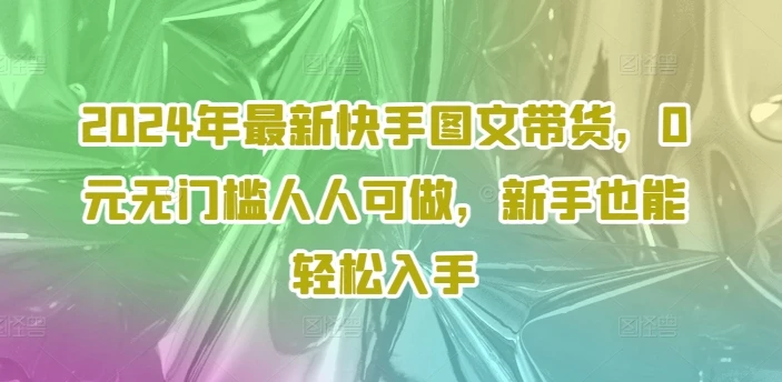 2024年最新快手图文带货,0元无门槛人人可做,新手也能轻松入手