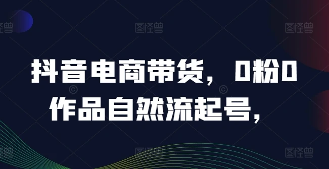 抖音电商带货,0粉0作品自然流起号,热销20多万人的抖音课程的经验分享