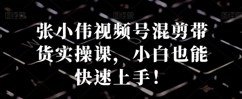 张小伟视频号混剪带货实操课,小白也能快速上手!