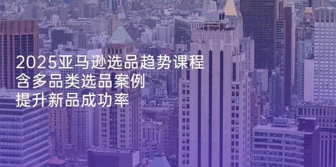 2025亚马逊选品趋势课程,含多品类选品案例,提升新品成功率