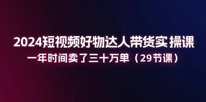 2024短视频好物达人带货实操课:一年时间卖了三十万单(29节课