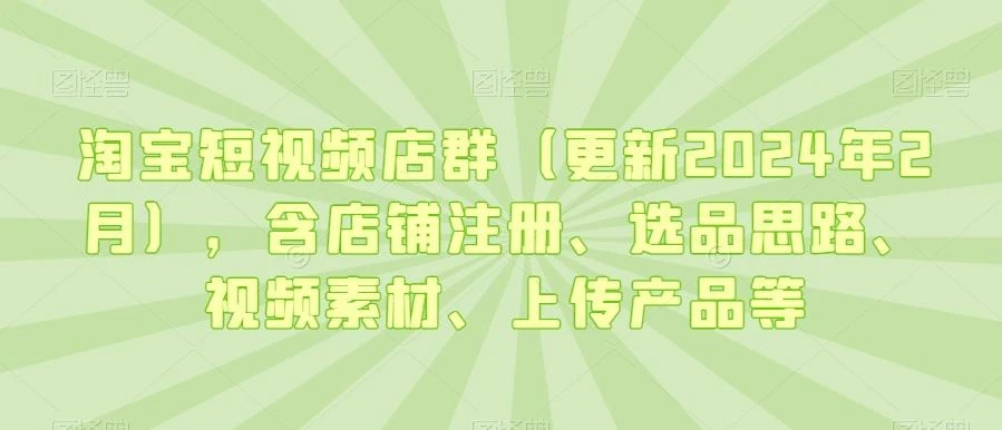 淘宝短视频店群(更新2024年2月),含店铺注册、选品思路、视频素材、上传产品等