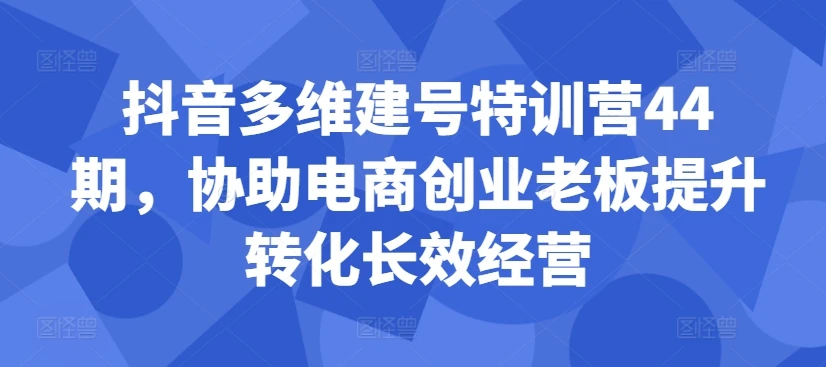 抖音多维建号特训营44期,协助电商创业老板提升转化长效经营
