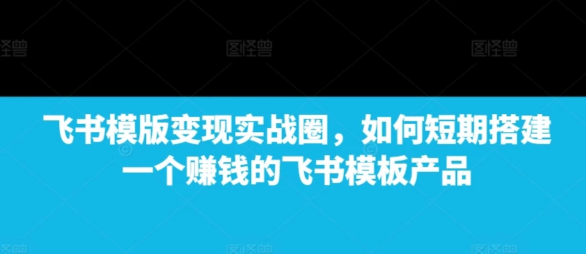 飞书模版变现实战圈,如何短期搭建一个赚钱的飞书模板产品