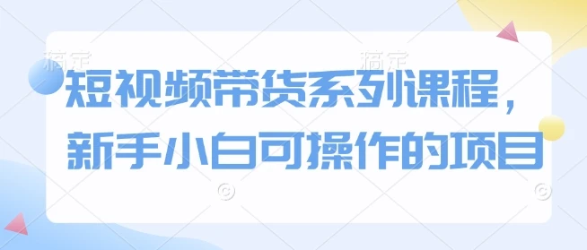 短视频带货系列课程,新手小白可操作的项目